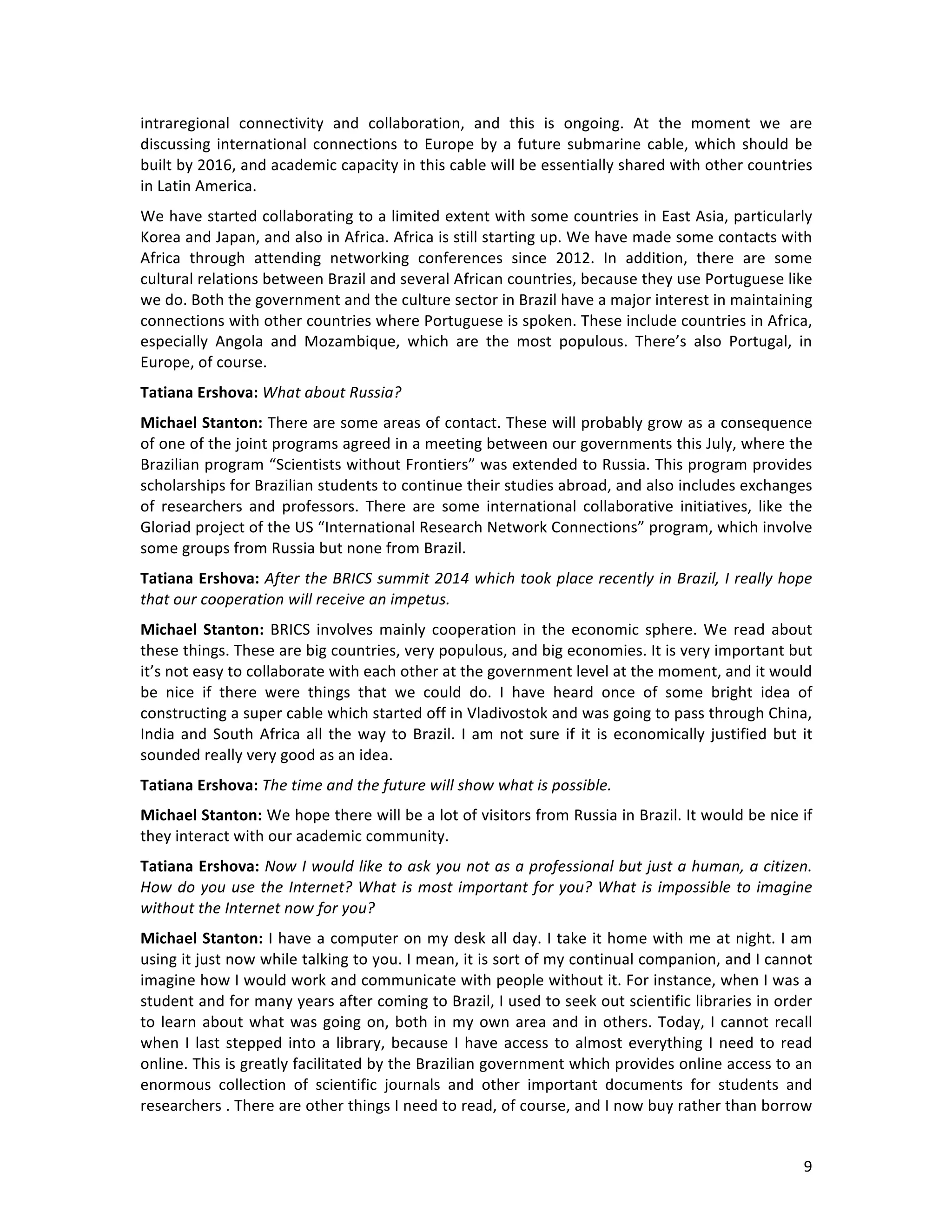   9	
  
intraregional	
   connectivity	
   and	
   collaboration,	
   and	
   this	
   is	
   ongoing.	
   At	
   the	
   moment	
   we	
   are	
  
discussing	
  international	
  connections	
  to	
  Europe	
  by	
  a	
  future	
  submarine	
  cable,	
  which	
  should	
  be	
  
built	
  by	
  2016,	
  and	
  academic	
  capacity	
  in	
  this	
  cable	
  will	
  be	
  essentially	
  shared	
  with	
  other	
  countries	
  
in	
  Latin	
  America.	
  
We	
  have	
  started	
  collaborating	
  to	
  a	
  limited	
  extent	
  with	
  some	
  countries	
  in	
  East	
  Asia,	
  particularly	
  
Korea	
  and	
  Japan,	
  and	
  also	
  in	
  Africa.	
  Africa	
  is	
  still	
  starting	
  up.	
  We	
  have	
  made	
  some	
  contacts	
  with	
  
Africa	
   through	
   attending	
   networking	
   conferences	
   since	
   2012.	
   In	
   addition,	
   there	
   are	
   some	
  
cultural	
  relations	
  between	
  Brazil	
  and	
  several	
  African	
  countries,	
  because	
  they	
  use	
  Portuguese	
  like	
  
we	
  do.	
  Both	
  the	
  government	
  and	
  the	
  culture	
  sector	
  in	
  Brazil	
  have	
  a	
  major	
  interest	
  in	
  maintaining	
  
connections	
  with	
  other	
  countries	
  where	
  Portuguese	
  is	
  spoken.	
  These	
  include	
  countries	
  in	
  Africa,	
  
especially	
   Angola	
   and	
   Mozambique,	
   which	
   are	
   the	
   most	
   populous.	
   There’s	
   also	
   Portugal,	
   in	
  
Europe,	
  of	
  course.	
  
Tatiana	
  Ershova:	
  What	
  about	
  Russia?	
  
Michael	
  Stanton:	
  There	
  are	
  some	
  areas	
  of	
  contact.	
  These	
  will	
  probably	
  grow	
  as	
  a	
  consequence	
  
of	
  one	
  of	
  the	
  joint	
  programs	
  agreed	
  in	
  a	
  meeting	
  between	
  our	
  governments	
  this	
  July,	
  where	
  the	
  
Brazilian	
  program	
  “Scientists	
  without	
  Frontiers”	
  was	
  extended	
  to	
  Russia.	
  This	
  program	
  provides	
  
scholarships	
  for	
  Brazilian	
  students	
  to	
  continue	
  their	
  studies	
  abroad,	
  and	
  also	
  includes	
  exchanges	
  
of	
   researchers	
   and	
   professors.	
   There	
   are	
   some	
   international	
   collaborative	
   initiatives,	
   like	
   the	
  
Gloriad	
  project	
  of	
  the	
  US	
  “International	
  Research	
  Network	
  Connections”	
  program,	
  which	
  involve	
  
some	
  groups	
  from	
  Russia	
  but	
  none	
  from	
  Brazil.	
  
Tatiana	
  Ershova:	
  After	
  the	
  BRICS	
  summit	
  2014	
  which	
  took	
  place	
  recently	
  in	
  Brazil,	
  I	
  really	
  hope	
  
that	
  our	
  cooperation	
  will	
  receive	
  an	
  impetus.	
  
Michael	
  Stanton:	
  BRICS	
  involves	
  mainly	
  cooperation	
  in	
  the	
  economic	
  sphere.	
  We	
  read	
  about	
  
these	
  things.	
  These	
  are	
  big	
  countries,	
  very	
  populous,	
  and	
  big	
  economies.	
  It	
  is	
  very	
  important	
  but	
  
it’s	
  not	
  easy	
  to	
  collaborate	
  with	
  each	
  other	
  at	
  the	
  government	
  level	
  at	
  the	
  moment,	
  and	
  it	
  would	
  
be	
   nice	
   if	
   there	
   were	
   things	
   that	
   we	
   could	
   do.	
   I	
   have	
   heard	
   once	
   of	
   some	
   bright	
   idea	
   of	
  
constructing	
  a	
  super	
  cable	
  which	
  started	
  off	
  in	
  Vladivostok	
  and	
  was	
  going	
  to	
  pass	
  through	
  China,	
  
India	
  and	
  South	
  Africa	
  all	
  the	
  way	
  to	
  Brazil.	
  I	
  am	
  not	
  sure	
  if	
  it	
  is	
  economically	
  justified	
  but	
  it	
  
sounded	
  really	
  very	
  good	
  as	
  an	
  idea.	
  
Tatiana	
  Ershova:	
  The	
  time	
  and	
  the	
  future	
  will	
  show	
  what	
  is	
  possible.	
  
Michael	
  Stanton:	
  We	
  hope	
  there	
  will	
  be	
  a	
  lot	
  of	
  visitors	
  from	
  Russia	
  in	
  Brazil.	
  It	
  would	
  be	
  nice	
  if	
  
they	
  interact	
  with	
  our	
  academic	
  community.	
  
Tatiana	
  Ershova:	
  Now	
  I	
  would	
  like	
  to	
  ask	
  you	
  not	
  as	
  a	
  professional	
  but	
  just	
  a	
  human,	
  a	
  citizen.	
  
How	
  do	
  you	
  use	
  the	
  Internet?	
  What	
  is	
  most	
  important	
  for	
  you?	
  What	
  is	
  impossible	
  to	
  imagine	
  
without	
  the	
  Internet	
  now	
  for	
  you?	
  
Michael	
  Stanton:	
  I	
  have	
  a	
  computer	
  on	
  my	
  desk	
  all	
  day.	
  I	
  take	
  it	
  home	
  with	
  me	
  at	
  night.	
  I	
  am	
  
using	
  it	
  just	
  now	
  while	
  talking	
  to	
  you.	
  I	
  mean,	
  it	
  is	
  sort	
  of	
  my	
  continual	
  companion,	
  and	
  I	
  cannot	
  
imagine	
  how	
  I	
  would	
  work	
  and	
  communicate	
  with	
  people	
  without	
  it.	
  For	
  instance,	
  when	
  I	
  was	
  a	
  
student	
  and	
  for	
  many	
  years	
  after	
  coming	
  to	
  Brazil,	
  I	
  used	
  to	
  seek	
  out	
  scientific	
  libraries	
  in	
  order	
  
to	
  learn	
  about	
  what	
  was	
  going	
  on,	
  both	
  in	
  my	
  own	
  area	
  and	
  in	
  others.	
  Today,	
  I	
  cannot	
  recall	
  
when	
  I	
  last	
  stepped	
  into	
  a	
  library,	
  because	
  I	
  have	
  access	
  to	
  almost	
  everything	
  I	
  need	
  to	
  read	
  
online.	
  This	
  is	
  greatly	
  facilitated	
  by	
  the	
  Brazilian	
  government	
  which	
  provides	
  online	
  access	
  to	
  an	
  
enormous	
   collection	
   of	
   scientific	
   journals	
   and	
   other	
   important	
   documents	
   for	
   students	
   and	
  
researchers	
  .	
  There	
  are	
  other	
  things	
  I	
  need	
  to	
  read,	
  of	
  course,	
  and	
  I	
  now	
  buy	
  rather	
  than	
  borrow	
  
 