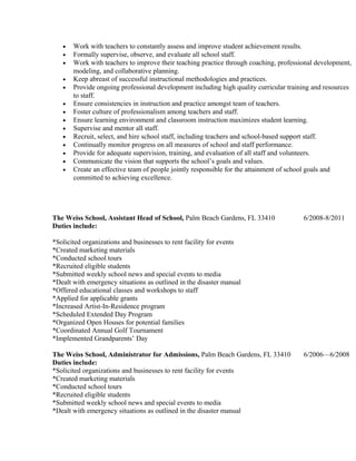 • Work with teachers to constantly assess and improve student achievement results.
• Formally supervise, observe, and evaluate all school staff.
• Work with teachers to improve their teaching practice through coaching, professional development,
modeling, and collaborative planning.
• Keep abreast of successful instructional methodologies and practices.
• Provide ongoing professional development including high quality curricular training and resources
to staff.
• Ensure consistencies in instruction and practice amongst team of teachers.
• Foster culture of professionalism among teachers and staff.
• Ensure learning environment and classroom instruction maximizes student learning.
• Supervise and mentor all staff.
• Recruit, select, and hire school staff, including teachers and school-based support staff.
• Continually monitor progress on all measures of school and staff performance.
• Provide for adequate supervision, training, and evaluation of all staff and volunteers.
• Communicate the vision that supports the school’s goals and values.
• Create an effective team of people jointly responsible for the attainment of school goals and
committed to achieving excellence.
The Weiss School, Assistant Head of School, Palm Beach Gardens, FL 33410 6/2008-8/2011
Duties include:
*Solicited organizations and businesses to rent facility for events
*Created marketing materials
*Conducted school tours
*Recruited eligible students
*Submitted weekly school news and special events to media
*Dealt with emergency situations as outlined in the disaster manual
*Offered educational classes and workshops to staff
*Applied for applicable grants
*Increased Artist-In-Residence program
*Scheduled Extended Day Program
*Organized Open Houses for potential families
*Coordinated Annual Golf Tournament
*Implemented Grandparents’ Day
The Weiss School, Administrator for Admissions, Palm Beach Gardens, FL 33410 6/2006—6/2008
Duties include:
*Solicited organizations and businesses to rent facility for events
*Created marketing materials
*Conducted school tours
*Recruited eligible students
*Submitted weekly school news and special events to media
*Dealt with emergency situations as outlined in the disaster manual
 