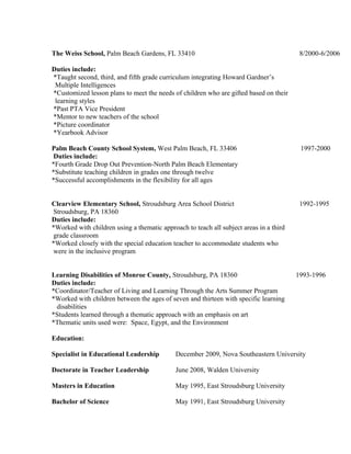 The Weiss School, Palm Beach Gardens, FL 33410 8/2000-6/2006
Duties include:
*Taught second, third, and fifth grade curriculum integrating Howard Gardner’s
Multiple Intelligences
*Customized lesson plans to meet the needs of children who are gifted based on their
learning styles
*Past PTA Vice President
*Mentor to new teachers of the school
*Picture coordinator
*Yearbook Advisor
Palm Beach County School System, West Palm Beach, FL 33406 1997-2000
Duties include:
*Fourth Grade Drop Out Prevention-North Palm Beach Elementary
*Substitute teaching children in grades one through twelve
*Successful accomplishments in the flexibility for all ages
Clearview Elementary School, Stroudsburg Area School District 1992-1995
Stroudsburg, PA 18360
Duties include:
*Worked with children using a thematic approach to teach all subject areas in a third
grade classroom
*Worked closely with the special education teacher to accommodate students who
were in the inclusive program
Learning Disabilities of Monroe County, Stroudsburg, PA 18360 1993-1996
Duties include:
*Coordinator/Teacher of Living and Learning Through the Arts Summer Program
*Worked with children between the ages of seven and thirteen with specific learning
disabilities
*Students learned through a thematic approach with an emphasis on art
*Thematic units used were: Space, Egypt, and the Environment
Education:
Specialist in Educational Leadership December 2009, Nova Southeastern University
Doctorate in Teacher Leadership June 2008, Walden University
Masters in Education May 1995, East Stroudsburg University
Bachelor of Science May 1991, East Stroudsburg University
 