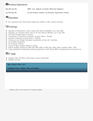 Previous Experience
May’00-Apr’06 GNFC Ltd., Gujarat as Senior Electrical Engineer
Jun’99-May’00 Arvind Polycot Limited as Graduate Apprentice Trainee
Education
B.E. (Electrical) from Government Engineering College in 1999, Gujarat University.
Trainings
Operation & Maintenance of Gas Turbine (SGT-300) at SIEMENS U.K in June 2009
Inspection for combined String Test (i.e. for SGT-300) at LINCOLN, U.K in July 2007
SGT-300 (Tempest) Mark-II Controls
Transformer & Transformer Protection at power linkers – Mumbai
Generator Protection at power linkers – Mumbai.
Training on Low Voltage Switchgear maintenance at Pune L&T workshop
Fire & safety Programme
Fire & Rescue Training
Control of Major Accident Hazards & Safety
Internal Auditing Systems for QMS (ISO 9001:2006) & EMS (ISO 14001:1996) & OHSAS 18001: 1999
5 days operation & maintenance training programme on SGT-300 at OEM’s manufacturing site at Lincoln-U.K
IT Skills
Windows 2007, MS Office (Word, Excel, Access, PowerPoint)
MAXIMO and SAP
(Please refer to the annexure for project details)
Date of Birth:31stMay 1977
Languages Known: English, Hindi, and Gujarati
Address:B – 602,Sai Pride, Sector 18, Sanpada, Palm Beach Road, Navi Mumbai- 400706
 