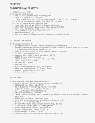 ANNEXURE
ORGANIZATIONAL PROJECTS
For ADCO, Abu Dhabi, UAE:
Operations & maintenance of:
o ABB – SCMS : sub-station control monitoring system
o 140MVA, 132/33KV Power Transformers.
o 30MVA, 10MVA, 5MVA, 2MVA Distribution transformers of 33/11KV, 33/3.3KV, 33/0.415KV
o 18 MW ABB make Synchronous motor (LCI) for Lift Gas Compressor
o 33KV SIEMENS Gas insulated Switchgear (GIS),
o 11KV, 3.3KV, 415V ABB and SIEMENS Air Insulated switchgears
o 11KV, 3.3KV, 415V HT/LT Induction motors; Motor rating up to 5.0MW
o 33KV, 11KV, 415V SIEMENS / ABB make Numerical Relays.
o 3.3KV, 1270KW Emergency Diesel Generator sets.
o Chloride makes AC/DC UPS
o 6nos of RDS electrical equipment operation; maintenance and trouble shooting
For PETRONET LNG Limited:
Operations& maintenance of:
o 5X7.6MW SIEMENS Gas Turbine Operation / Maintenance / Troubleshooting
o 5X9.6MVA, Alstom Rugby make 11KV Synchronous generator with digital excitation control (Dx-21) system
o 220KV ABB make switchyard with outdoor SF6 C.B.
o Power & Distribution Transformer having maximum capacity of 26.25MVA
o HT & LT 3-Phase Induction motors
o Cryogenic Field: 1500KW HP pump (i.e. 90Barg, -163˚C,)
o 220KW LP pumps motor maintenance
o 1270KW BOG Compressor motor (i.e. ABB make, Ex “P”),
o 11KV & 6.6KV HT Panel of ABB
o L&T make PMCCs & MCCs
o ABB make VFD
o Various numerical relays of SIEMENS, ABB, & Alstom
o Gutur make parallel redundant UPS & Battery Charger
o Cathodic Protection System of entire plant
o Ziton make Fire alarm system
For GNFC Ltd.:
Led the electrical maintenance and troubleshooting of:
o Power & Distribution Transformers (Make : Voltamp- up to 15 MVA);
o SF6 Circuit Breaker (Make : ABB, 72.5 KV)
o 66 KV Outdoor CT, PT and Lightning Arrestors (Make : AE)
o V.C.B. / A.C.B. (Make : Jyoti, SIEMENS, GEC Alstom, L&T)
o HT / LT Switchboards (Make : SIEMENS, Jyoti)
o DG Set (Make : Stamford, 1250 KVA)
o Testing of Electromechanical, Static & Numerical type Protection Relays & Other Equipment. (SIEMENS,
ALSTOM, EE)
o PLANTE lead acid stationary battery cells (Exide)
o Other Utility services (compressors, cooling towers, AC systems, etc.)
o Familiarization with IEC, NEC, IEEE Codes
o HT & LT Motors (Make: BHEL, Crompton, Siemens, NGEF, BBL, etc.)
o 7.6 MW Power Generator (Make : ALSTOM-Rugby, UK)
o Parallel Redundant UPS Systems (Tata Libert, Hi-rel)
o Battery Chargers (Chhabi, Servilink – 220 VDC)
o Variable Frequency AC Drives (SIEMENS)
o Numerical Relays for electrical protection system (SIEMENS, ALSTOM)
 