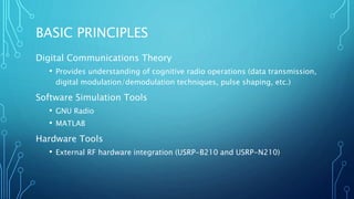 BASIC PRINCIPLES
Digital Communications Theory
• Provides understanding of cognitive radio operations (data transmission,
digital modulation/demodulation techniques, pulse shaping, etc.)
Software Simulation Tools
• GNU Radio
• MATLAB
Hardware Tools
• External RF hardware integration (USRP-B210 and USRP-N210)
 