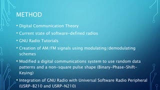 METHOD
• Digital Communication Theory
• Current state of software-defined radios
• GNU Radio Tutorials
• Creation of AM/FM signals using modulating/demodulating
schemes
• Modified a digital communications system to use random data
patterns and a non-square pulse shape (Binary-Phase-Shift-
Keying)
• Integration of GNU Radio with Universal Software Radio Peripheral
(USRP-B210 and USRP-N210)
 
