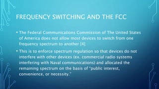 FREQUENCY SWITCHING AND THE FCC
• The Federal Communications Commission of The United States
of America does not allow most devices to switch from one
frequency spectrum to another [4]
• This is to enforce spectrum regulation so that devices do not
interfere with other devices (ex. commercial radio systems
interfering with Naval communications) and allocated the
remaining spectrum on the basis of “public interest,
convenience, or necessity.”
 