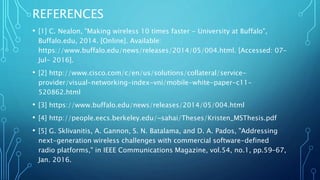 REFERENCES
• [1] C. Nealon, "Making wireless 10 times faster - University at Buffalo",
Buffalo.edu, 2014. [Online]. Available:
https://www.buffalo.edu/news/releases/2014/05/004.html. [Accessed: 07-
Jul- 2016].
• [2] http://www.cisco.com/c/en/us/solutions/collateral/service-
provider/visual-networking-index-vni/mobile-white-paper-c11-
520862.html
• [3] https://www.buffalo.edu/news/releases/2014/05/004.html
• [4] http://people.eecs.berkeley.edu/~sahai/Theses/Kristen_MSThesis.pdf
• [5] G. Sklivanitis, A. Gannon, S. N. Batalama, and D. A. Pados, "Addressing
next-generation wireless challenges with commercial software-defined
radio platforms," in IEEE Communications Magazine, vol.54, no.1, pp.59-67,
Jan. 2016.
 