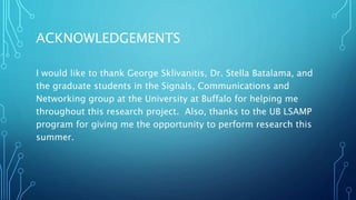 ACKNOWLEDGEMENTS
I would like to thank George Sklivanitis, Dr. Stella Batalama, and
the graduate students in the Signals, Communications and
Networking group at the University at Buffalo for helping me
throughout this research project. Also, thanks to the UB LSAMP
program for giving me the opportunity to perform research this
summer.
 