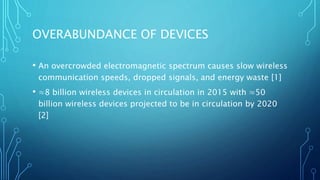 OVERABUNDANCE OF DEVICES
• An overcrowded electromagnetic spectrum causes slow wireless
communication speeds, dropped signals, and energy waste [1]
• ≈8 billion wireless devices in circulation in 2015 with ≈50
billion wireless devices projected to be in circulation by 2020
[2]
 