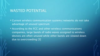 WASTED POTENTIAL
• Current wireless communication systems/networks do not take
advantage of unused spectrum
• According to the FCC and other wireless communications
companies, large bands of radio waves assigned to wireless
devices are often unused while other bands are slowed down
due to overcrowding [3]
 