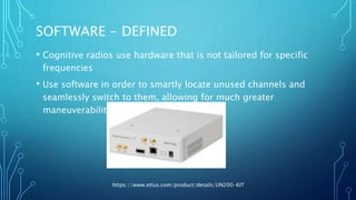 SOFTWARE - DEFINED
• Cognitive radios use hardware that is not tailored for specific
frequencies
• Use software in order to smartly locate unused channels and
seamlessly switch to them, allowing for much greater
maneuverability and adaptability
https://www.ettus.com/product/details/UN200-KIT
 
