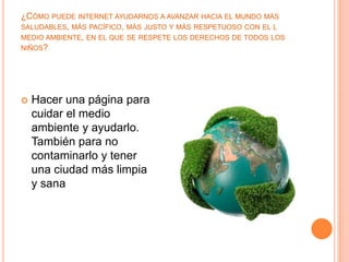 ¿CÓMO PUEDE INTERNET AYUDARNOS A AVANZAR HACIA EL MUNDO MÁS
SALUDABLES, MÁS PACÍFICO, MÁS JUSTO Y MÁS RESPETUOSO CON EL L
MEDIO AMBIENTE, EN EL QUE SE RESPETE LOS DERECHOS DE TODOS LOS
NIÑOS?




   Hacer una página para
    cuidar el medio
    ambiente y ayudarlo.
    También para no
    contaminarlo y tener
    una ciudad más limpia
    y sana
 