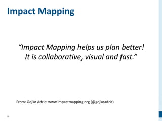 15
Impact Mapping
From: Gojko Adzic: www.impactmapping.org (@gojkoadzic)
“Impact Mapping helps us plan better!
It is collaborative, visual and fast.”
 