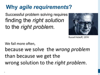 5
Why agile requirements?
Successful problem solving requires
finding the right solution
to the right problem.
Russell Ackoff, 1974
We fail more often,
because we solve the wrong problem
than because we get the
wrong solution to the right problem.
 