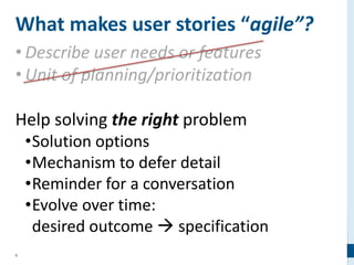 6
What makes user stories “agile”?
• Describe user needs or features
• Unit of planning/prioritization
Help solving the right problem
•Solution options
•Mechanism to defer detail
•Reminder for a conversation
•Evolve over time:
desired outcome  specification
 