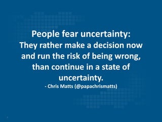 7
People fear uncertainty:
They rather make a decision now
and run the risk of being wrong,
than continue in a state of
uncertainty.
- Chris Matts (@papachrismatts)
 