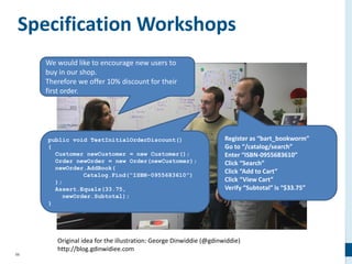 56
Specification Workshops
public void TestInitialOrderDiscount()
{
Customer newCustomer = new Customer();
Order newOrder = new Order(newCustomer);
newOrder.AddBook(
Catalog.Find(“ISBN-0955683610”)
);
Assert.Equals(33.75,
newOrder.Subtotal);
}
Register as “bart_bookworm”
Go to “/catalog/search”
Enter “ISBN-0955683610”
Click “Search”
Click “Add to Cart”
Click “View Cart”
Verify “Subtotal” is “$33.75”
We would like to encourage new users to
buy in our shop.
Therefore we offer 10% discount for their
first order.
Original idea for the illustration: George Dinwiddie (@gdinwiddie)
http://blog.gdinwidiee.com
 