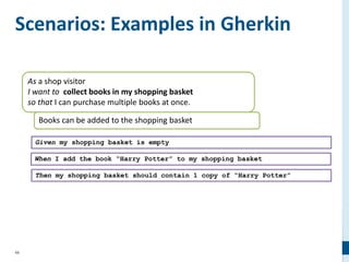 66
Scenarios: Examples in Gherkin
As a shop visitor
I want to collect books in my shopping basket
so that I can purchase multiple books at once.
Books can be added to the shopping basket
Given my shopping basket is empty
When I add the book “Harry Potter” to my shopping basket
Then my shopping basket should contain 1 copy of “Harry Potter”
 