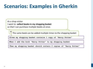 67
As a shop visitor
I want to collect books in my shopping basket
so that I can purchase multiple books at once.
Books can be added to the shopping basket
Scenarios: Examples in Gherkin
Given my shopping basket contains 1 copy of “Harry Potter”
When I add the book “Harry Potter” to my shopping basket
Then my shopping basket should contain 2 copies of “Harry Potter”
The same book can be added multiple times to the shopping basket
 