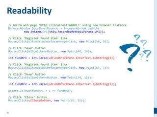 98
// Go to web page 'http://localhost:40001/' using new browser instance
BrowserWindow localhostBrowser = BrowserWindow.Launch(
new System.Uri(this.RecordedMethod1Params.Url));
// Click 'Register found item' link
Mouse.Click(uIFundstückerfassenHyperlink, new Point(56, 9));
// Click 'Save' button
Mouse.Click(uISpeichernButton, new Point(44, 14));
int fundNr1 = int.Parse(uIFundNr127Pane.InnerText.Substring(9));
// Click 'Register found item' link
Mouse.Click(uIFundstückerfassenHyperlink, new Point(63, 7));
// Click 'Save' button
Mouse.Click(uISpeichernButton, new Point(34, 11));
int fundNr2 = int.Parse(uIFundNr128Pane.InnerText.Substring(9));
Assert.IsTrue(fundNr1 + 1 == fundNr2);
// Click 'Close' button
Mouse.Click(uICloseButton, new Point(26, 11));
Readability
 