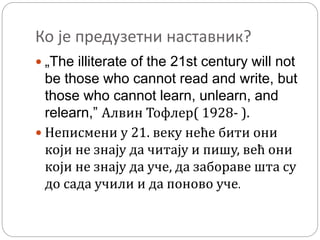 Ко је предузетни наставник?
 „The illiterate of the 21st century will not
be those who cannot read and write, but
those who cannot learn, unlearn, and
relearn,” Алвин Тофлер( 1928- ).
 Неписмени у 21. веку неће бити они
који не знају да читају и пишу, већ они
који не знају да уче, да забораве шта су
до сада учили и да поново уче.
 