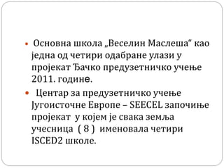  Основна школа „Веселин Маслеша“ као
једна од четири одабране улази у
пројекат Ђачко предузетничко учење
2011. годинe.
 Центар за предузетничко учење
Југоисточне Европе – SEECEL започиње
пројекат у којем је свака земља
учесница ( 8 ) именовала четири
ISCED2 школе.
 