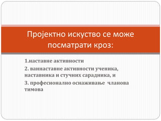 1.наставне активности
2. ваннаставне активности ученика,
наставника и стучних сарадника, и
3. професионално оснаживање чланова
тимова
Пројектно искуство се може
посматрати кроз:
 