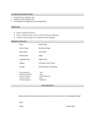 ACADEMIC QUALIFICATION
• Passed 10th
from UP Board, (UP)
• Passed 12th
from UP Board, (UP)
• Pursuing BCA from Singhania University (Rajasthan).
STRENGTH
• Quick Learning from Sources.
• Positive Attitude, Ability to work in a team with diverse background.
• Willing to learn and adapt to new opportunities and challenges.
PERSONAL DETAILS
Name : Aakash Singh
Father’s Name : Shri Braham Singh
Date of Birth : 01/12/1993
Marital Status : Single
Language Known : English, Hindi
Hobbies : Listening to music, Cricket.
Strength : Self-confidence, Hardworking.
Total Experience : 3yrs.
Relevant Experience : 3yrs.
Current Company : Infotech Business
Current Location : Delhi
Preferred Location : Delhi/NCR
DECLARATION
I hereby declare that the above written particulars are true to the best of my knowledge and belief.
DATE:
PLACE: Aakash Singh
 