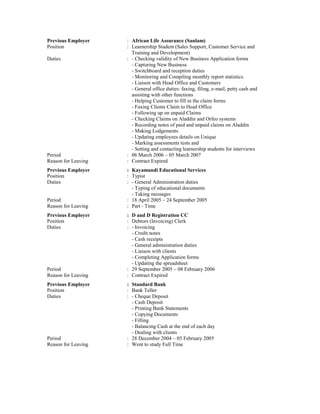 Previous Employer : African Life Assurance (Sanlam)
Position : Learnership Student (Sales Support, Customer Service and
Training and Development)
Duties : - Checking validity of New Business Application forms
- Capturing New Business
- Switchboard and reception duties
- Monitoring and Compiling monthly report statistics.
- Liaison with Head Office and Customers
- General office duties: faxing, filing, e-mail, petty cash and
assisting with other functions
- Helping Customer to fill in the claim forms
- Faxing Clients Claim to Head Office
- Following up on unpaid Claims
- Checking Claims on Aladdin and Orfeo systems
- Recording notes of paid and unpaid claims on Aladdin
- Making Lodgements
- Updating employees details on Unique
- Marking assessments tests and
- Setting and contacting learnership students for interviews
Period : 06 March 2006 – 05 March 2007
Reason for Leaving : Contract Expired
Previous Employer : Kayamandi Educational Services
Position : Typist
Duties : - General Administration duties
- Typing of educational documents
- Taking messages
Period : 18 April 2005 – 24 September 2005
Reason for Leaving : Part - Time
Previous Employer : D and D Registration CC
Position : Debtors (Invoicing) Clerk
Duties : - Invoicing
- Credit notes
- Cash receipts
- General administration duties
- Liaison with clients
- Completing Application forms
- Updating the spreadsheet
Period : 29 September 2005 – 08 February 2006
Reason for Leaving : Contract Expired
Previous Employer : Standard Bank
Position : Bank Teller
Duties : - Cheque Deposit
- Cash Deposit
- Printing Bank Statements
- Copying Documents
- Filling
- Balancing Cash at the end of each day
- Dealing with clients
Period : 28 December 2004 – 05 February 2005
Reason for Leaving : Went to study Full Time
 