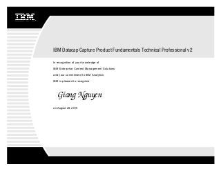 Giang Nguyen
IBM Datacap Capture Product Fundamentals Technical Professional v2
In recognition of your knowledge of
IBM is pleased to recognize
and your commitment to IBM Analytics
IBM Enterprise Content Management Solutions
on August 28, 2015
 