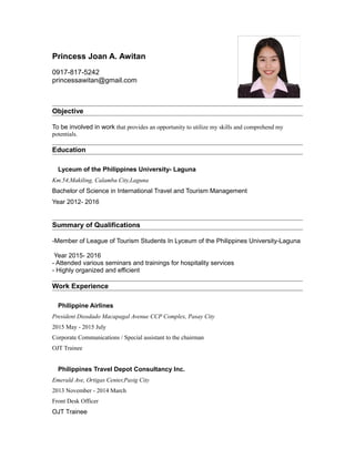 Princess Joan A. Awitan
0917-817-5242
princessawitan@gmail.com
Objective
To be involved in work that provides an opportunity to utilize my skills and comprehend my
potentials.
Education
Lyceum of the Philippines University- Laguna
Km.54,Makiling, Calamba City,Laguna
Bachelor of Science in International Travel and Tourism Management
Year 2012- 2016
Summary of Qualifications
-Member of League of Tourism Students In Lyceum of the Philippines University-Laguna
Year 2015- 2016
- Attended various seminars and trainings for hospitality services
- Highly organized and efficient
Work Experience
Philippine Airlines
President Diosdado Macapagal Avenue CCP Complex, Pasay City
2015 May - 2015 July
Corporate Communications / Special assistant to the chairman
OJT Trainee
Philippines Travel Depot Consultancy Inc.
Emerald Ave, Ortigas Center,Pasig City
2013 November - 2014 March
Front Desk Officer
OJT Trainee
 