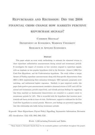 Repurchases and Recession: Did the 2008
financial crisis change how markets perceive
repurchase signals?
Cameron Melville∗
Department of Economics, Warwick University
Research in Applied Economics
Abstract
This paper adopts an event study methodology to estimate the abnormal returns to
share repurchase authorisation announcements during normal and recessionary periods.
It investigates the impact of recession on how investors respond to repurchase signals,
with an emphasis on two popular hypotheses cited in the literature: Jensen’s [1986] Free
Cash Flow Hypothesis, and the Undervaluation hypothesis. The study utilises a unique
dataset of Nasdaq repurchase announcements along with ﬁrm-speciﬁc characteristics from
2004 to 2013, implementing three estimation techniques: OLS regression, propensity score
matching, and multinomial logistic regression. Similarly to past empirical results, this
paper ﬁnds positive post-announcement cumulative abnormal returns of 4.9% and 4.3% for
normal and recessionary periods respectively, and extends previous ﬁndings by suggesting
that ﬁrms matched on fundamental characteristics are rewarded to a greater extent in
recessionary periods by 1.6%. This is reconciled with the hypothesis that investors move
towards safe haven stocks in times of crisis. Furthermore, support is conﬁrmed for the Free
Cash Flow hypothesis in normal periods. Moreover, new ﬁndings are presented suggesting
that this relationship also holds during recessionary periods.
Keywords: Share Repurchases; Payout Policy; Signalling; Asymmetric Information; Recession.
JEL classiﬁcation: G32, G35, D82, D83, E32.
Words: 5,100 including Footnotes and Tables.
∗
Many thanks to Alexander Karalis Isaac for his invaluable guidance and feedback throughout this project.
1
 
