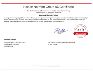For more information refer to: www.nngroup.com/ux-certification	
Nielsen Norman Group UX Certificate
This Certificate in User Experience is awarded by Nielsen Norman Group,
a world leader in UX design and research, to
Mashook Hussain Talpur
in recognition of completing 30 hours or more of rigorous user experience training and passing the related exams. This status demonstrates a high
level of dedication to UX education, and a strong commitment to the field of UX. The topics studied provide a solid foundation that rounds out
personal, practical experience. This UX Certification (UXC# 1016497) was achieved on 20 January 2017.
Coursework Completed:
Interaction	Design:	3-Day	Course	-	Day	1		
Measuring	User	Experience		
Usability	Testing		
User	Interface	Principles	Every	Designer	Must	Know		
UX	Basic	Training		
 