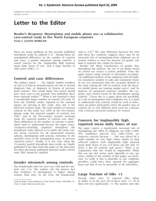 Letter to the Editor
Reader’s Response: Meningioma and mobile phone use—a collaborative
case–control study in five North European countries
From L LLOYD MORGAN
There are many problems in this recently published
Interphone study by Lahkola et al.1
Among them are
unexplained differences in the number of controls
and cases, a gender mismatch among controls, a
stated concern for the ‘implausibly high reported
mean daily hours of use’, and a large fraction of
odds ratios (ORs) <1.
Control and case differences
The authors report, ‘. . . the slightly smaller numbers
of cases [1] than in national reports are due to revised
diagnosis, date of diagnosis or history of previous
brain tumour’. This would imply that errata should
have been sent to the journals that published these
three national studies.2–4
What is not reported is that
a considerably larger number of controls (55 total, 47
from the Swedish study) reported in the national
reports are missing in this study. Also, this is the
third five-country study. The total number of reported
controls in this study was 3299, in the five-country
glioma study the reported number of controls was
3301,5
and in the five-country acoustic neuroma
study the reported number of controls was 2661.6
These differences in the number of controls is partic-
ularly hard to understand because the paper states:
‘Frequency-matching employed throughout the
Interphone study allowed us to utilize the entire con-
trol group recruited for all intracranial tumours
(glioma, meningioma and acoustic neuroma) in the
matched strata of the meningioma cases, to increase
statistical power’. Finally, it is not clear when the
13-country pooled Interphone data results are finally
published if the data from this paper or the data from
the three previously published national studies will be
used. This should be clarified.
Gender mismatch among controls
The female/male ratio for cases was 3.02 and for con-
trols was 1.16. The authors cite the known fact
that incidence of meningioma is higher among
women than men. In the USA, the female/male
ratio is 2.27.7
The ratio difference between the USA
and these five countries suggests there may be an
increased risk of meningioma from cellphone use in
women relative to men but because no gender risk
data is reported this cannot be known.
Besides the likely introduction of gender bias
throughout the analysis, the use of cut points based
on control use creates a serious problem. Twice the
paper reports using controls to determine cut-points:
‘An additional analysis of the subgroup with the high-
est cumulative number of calls and cumulative hours
of use was performed with the cut-point defined as
the value among the 10% of controls with the heavi-
est mobile phone use (among regular users)’, and ‘In
analyses of categorical exposure variables, the cut-
points were chosen based on the distribution among
controls’.1
Given this is a paper about the possibility
of a risk of meningioma from cellphone use, it is hard
to understand why controls would be used to deter-
mine cut-points particularly when the gender ratio of
controls are so very different from cases for a disease
with a known increased incidence in women.
Concern for implausibly high
reported mean daily hours of use
The paper reports a significantly increased risk of
meningioma per 100 h of cellphone use [OR ¼ 1.005,
95% confidence interval (CI) 1.001–1.010], yet
expresses concern because ‘. . . this was driven by a
small number of very high values which in turn
reflected subjects with implausibly high reported
mean daily hours of use (2.4 hours per day and 3.5
hours a day for controls and cases)’.1
There is no
explanation why this would be implausible. While
this use per day seems quite plausible to me, my
views, similar to the authors of this paper, are irrele-
vant. To verify if this is plausible or not, cellphone
providers could have been queried for aggregate
hours per day of use by percentile of all subscribers.
Large fraction of ORs <1
Overall, there were 72 reported ORs, either
in tables or in the text, 64 of these were <1, 29 of
these 64 were significantly <1. The authors note this
Central Brain Tumor Registry of the United States, Hinsdale, IL,
USA. E-mail: bilovsky@aol.com
Published by Oxford University Press on behalf of the International Epidemiological Association [2009]
all rights reserved.
International Journal of Epidemiology 2009;1–2
1
Int. J. Epidemiol. Advance Access published April 22, 2009
 