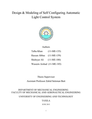 i
Design & Modeling of Self Configuring Automatic
Light Control System
Authors
Talha Khan (11-ME-135)
Hassan Abbas (11-ME-159)
Shehryar Ali (11-ME-180)
Waseem Arshad (11-ME-185)
Thesis Supervisor
Assistant Professor Zahid Suleman Butt
DEPARTMENT OF MECHANICAL ENGINEERING
FACULTY OF MECHANICAL AND AERONAUTICAL ENGINEERING
UNIVERSITY OF ENGINEERING AND TECHNOLOGY
TAXILA
JUNE 2015
 