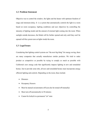 2
1.2 Problem Statement
Objective was to control the window, the lights and the heater with optimum freedom of
range and minimum delay. It is a system that automatically controls the light in a room
based on room occupancy, lighting conditions and user objectives by controlling the
intensity of lighting inside and the amount of external light coming into the room. When
sunlight outside decreases, the blinds will be further opened and only until they can't be
opened will the system turn on lights inside the room.
1.3 Legal Issues
Considering that lighting control systems are "the next big thing" for energy saving, there
are many companies that actually manufacture similar products. We tried to make
product as competitive as possible by trying to comply as much as possible with
California's new energy code that significantly impacts lighting in new and remodeled
homes. Just to provide some info, all new and remodeled homes must incorporate energy
efficient lighting and controls. Depending on the room, these include:
 Dimmers
 Occupancy Sensors
 Must be manual-on/automatic-off (can also be turned off manually)
 Must turn off automatically in 30 minutes
 Cannot be locked in a permanent "on" state
 