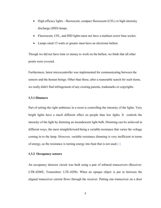 3
 High efficacy lights - fluorescent, compact fluorescent (CFL) or high-intensity
discharge (HID) lamps.
 Fluorescent, CFL, and HID lights must not have a medium screw base socket.
 Lamps rated 13 watts or greater must have an electronic ballast.
Though we did not have time or money to work on the ballast, we think that all other
points were covered.
Furthermore, latest microcontroller was implemented for communicating between the
sensors and the human beings. Other than those, after a reasonable search for such items,
we really didn't find infringement of any existing patents, trademarks or copyrights.
1.3.1 Dimmers
Part of setting the right ambience in a room is controlling the intensity of the lights. Very
bright lights have a much different effect on people than low lights. It controls the
intensity of the light by dimming an incandescent light bulb. Dimming can be achieved in
different ways, the most straightforward being a variable resistance that varies the voltage
coming in to the lamp. However, variable resistance dimming is very inefficient in terms
of energy, as the resistance is turning energy into heat that is not used.[1]
1.3.2 Occupancy sensors
An occupancy detector circuit was built using a pair of infrared transceivers (Receiver:
LTR-4206E; Transmitter: LTE-4208). When an opaque object is put in between the
aligned transceiver current flows through the receiver. Putting one transceiver on a door
 