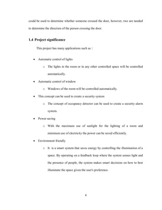4
could be used to determine whether someone crossed the door, however, two are needed
to determine the direction of the person crossing the door.
1.4 Project significance
This project has many applications such as :
 Automatic control of lights
o The lights in the room or in any other controlled space will be controlled
automatically.
 Automatic control of window
o Windows of the room will be controlled automatically.
 This concept can be used to create a security system
o The concept of occupancy detector can be used to create a security alarm
system.
 Power saving
o With the maximum use of sunlight for the lighting of a room and
minimum use of electricity the power can be saved efficiently.
 Environment friendly
o It is a smart system that saves energy by controlling the illumination of a
space. By operating on a feedback loop where the system senses light and
the presence of people, the system makes smart decisions on how to best
illuminate the space given the user's preference.
 