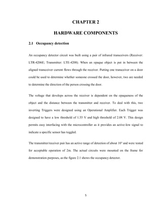 5
CHAPTER 2
HARDWARE COMPONENTS
2.1 Occupancy detection
An occupancy detector circuit was built using a pair of infrared transceivers (Receiver:
LTR-4206E; Transmitter: LTE-4208). When an opaque object is put in between the
aligned transceiver current flows through the receiver. Putting one transceiver on a door
could be used to determine whether someone crossed the door, however, two are needed
to determine the direction of the person crossing the door.
The voltage that develops across the receiver is dependent on the opaqueness of the
object and the distance between the transmitter and receiver. To deal with this, two
inverting Triggers were designed using an Operational Amplifier. Each Trigger was
designed to have a low threshold of 1.55 V and high threshold of 2.08 V. This design
permits easy interfacing with the microcontroller as it provides an active-low signal to
indicate a specific sensor has toggled.
The transmitter/receiver pair has an active range of detection of about 10° and were tested
for acceptable operation of 2m. The actual circuits were mounted on the frame for
demonstration purposes, as the figure 2.1 shows the occupancy detector.
 
