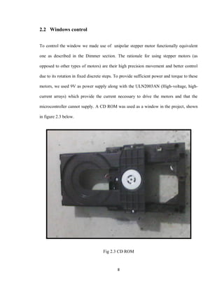 8
2.2 Windows control
To control the window we made use of unipolar stepper motor functionally equivalent
one as described in the Dimmer section. The rationale for using stepper motors (as
opposed to other types of motors) are their high precision movement and better control
due to its rotation in fixed discrete steps. To provide sufficient power and torque to these
motors, we used 9V as power supply along with the ULN2003AN (High-voltage, high-
current arrays) which provide the current necessary to drive the motors and that the
microcontroller cannot supply. A CD ROM was used as a window in the project, shown
in figure 2.3 below.
Fig 2.3 CD ROM
 