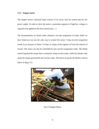 9
2.2.1 Stepper motor
The stepper motor’s electrical input consists of six wires; four for control and two for
power supply. In order to drive the motor, a particular sequence of high/low voltages is
required to be applied to the four control wires. [2]
The documentation we found online claimed a two-hot assignment of codes which we
later found out was not the only way to control the motor. Using two-hot assignment
results in an increase of about 1.4 times in torque at the expense of twice the amount of
current. The motor can also be controlled by four one-hot assignment codes. The blinds
control required the torque that is created by using two-hot codes, while the dimmer only
needs the torque generated by the one-hot codes. The motor set-up for the blinds is shown
below in figure 2.4.
Fig 2.4 Stepper Motor
 