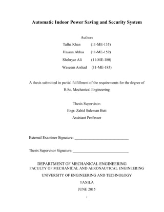 i
Automatic Indoor Power Saving and Security System
Authors
Talha Khan (11-ME-135)
Hassan Abbas (11-ME-159)
Shehryar Ali (11-ME-180)
Waseem Arshad (11-ME-185)
A thesis submitted in partial fulfillment of the requirements for the degree of
B.Sc. Mechanical Engineering
Thesis Supervisor:
Engr. Zahid Suleman Butt
Assistant Professor
External Examiner Signature: _____________________________
Thesis Supervisor Signature:______________________________
DEPARTMENT OF MECHANICAL ENGINEERING
FACULTY OF MECHANICAL AND AERONAUTICAL ENGINEERING
UNIVERSITY OF ENGINEERING AND TECHNOLOGY
TAXILA
JUNE 2015
 