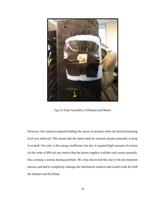 12
Fig 2.6 Final Assembly of Dimmer and Motor
However, this solution required holding the motor in position when the desired dimming
level was achieved. This means that the motor must be sourced current constantly to keep
it on hold. Not only is this energy inefficient, but also it required high amounts of current
(in the order of 800 mA per motor) that the power supplies availabe can't source properly,
thus creating a serious heating problem. We only discovered this late in the development
process and had to completely redesign the mechanical solution and control code for both
the dimmer and the blinds.
 