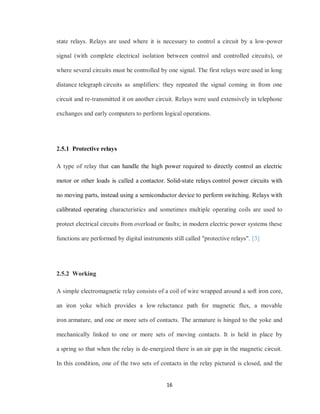 16
state relays. Relays are used where it is necessary to control a circuit by a low-power
signal (with complete electrical isolation between control and controlled circuits), or
where several circuits must be controlled by one signal. The first relays were used in long
distance telegraph circuits as amplifiers: they repeated the signal coming in from one
circuit and re-transmitted it on another circuit. Relays were used extensively in telephone
exchanges and early computers to perform logical operations.
2.5.1 Protective relays
A type of relay that can handle the high power required to directly control an electric
motor or other loads is called a contactor. Solid-state relays control power circuits with
no moving parts, instead using a semiconductor device to perform switching. Relays with
calibrated operating characteristics and sometimes multiple operating coils are used to
protect electrical circuits from overload or faults; in modern electric power systems these
functions are performed by digital instruments still called "protective relays". [3]
2.5.2 Working
A simple electromagnetic relay consists of a coil of wire wrapped around a soft iron core,
an iron yoke which provides a low reluctance path for magnetic flux, a movable
iron armature, and one or more sets of contacts. The armature is hinged to the yoke and
mechanically linked to one or more sets of moving contacts. It is held in place by
a spring so that when the relay is de-energized there is an air gap in the magnetic circuit.
In this condition, one of the two sets of contacts in the relay pictured is closed, and the
 