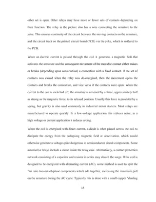 17
other set is open. Other relays may have more or fewer sets of contacts depending on
their function. The relay in the picture also has a wire connecting the armature to the
yoke. This ensures continuity of the circuit between the moving contacts on the armature,
and the circuit track on the printed circuit board (PCB) via the yoke, which is soldered to
the PCB.
When an electric current is passed through the coil it generates a magnetic field that
activates the armature and the consequent movement of the movable contact either makes
or breaks (depending upon construction) a connection with a fixed contact. If the set of
contacts was closed when the relay was de-energized, then the movement opens the
contacts and breaks the connection, and vice versa if the contacts were open. When the
current to the coil is switched off, the armature is returned by a force, approximately half
as strong as the magnetic force, to its relaxed position. Usually this force is provided by a
spring, but gravity is also used commonly in industrial motor starters. Most relays are
manufactured to operate quickly. In a low-voltage application this reduces noise; in a
high voltage or current application it reduces arcing.
When the coil is energized with direct current, a diode is often placed across the coil to
dissipate the energy from the collapsing magnetic field at deactivation, which would
otherwise generate a voltages pike dangerous to semiconductor circuit components. Some
automotive relays include a diode inside the relay case. Alternatively, a contact protection
network consisting of a capacitor and resistor in series may absorb the surge. If the coil is
designed to be energized with alternating current (AC), some method is used to split the
flux into two out-of-phase components which add together, increasing the minimum pull
on the armature during the AC cycle. Typically this is done with a small copper "shading
 