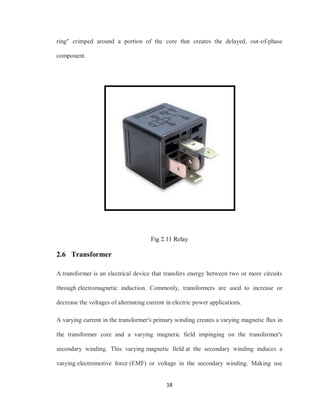 18
ring" crimped around a portion of the core that creates the delayed, out-of-phase
component.
Fig 2.11 Relay
2.6 Transformer
A transformer is an electrical device that transfers energy between two or more circuits
through electromagnetic induction. Commonly, transformers are used to increase or
decrease the voltages of alternating current in electric power applications.
A varying current in the transformer's primary winding creates a varying magnetic flux in
the transformer core and a varying magnetic field impinging on the transformer's
secondary winding. This varying magnetic field at the secondary winding induces a
varying electromotive force (EMF) or voltage in the secondary winding. Making use
 
