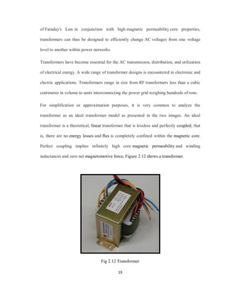 19
of Faraday's Law in conjunction with high magnetic permeability core properties,
transformers can thus be designed to efficiently change AC voltages from one voltage
level to another within power networks.
Transformers have become essential for the AC transmission, distribution, and utilization
of electrical energy. A wide range of transformer designs is encountered in electronic and
electric applications. Transformers range in size from RF transformers less than a cubic
centimeter in volume to units interconnecting the power grid weighing hundreds of tons.
For simplification or approximation purposes, it is very common to analyze the
transformer as an ideal transformer model as presented in the two images. An ideal
transformer is a theoretical, linear transformer that is lossless and perfectly coupled; that
is, there are no energy losses and flux is completely confined within the magnetic core.
Perfect coupling implies infinitely high core magnetic permeability and winding
inductances and zero net magnetomotive force. Figure 2.12 shows a transformer.
Fig 2.12 Transformer
 