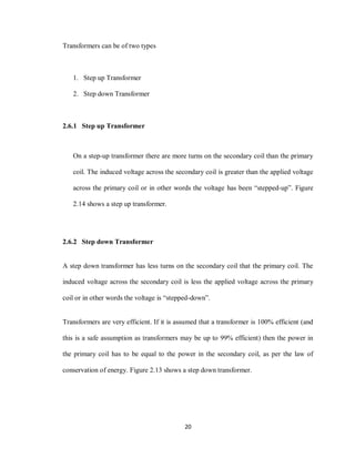 20
Transformers can be of two types
1. Step up Transformer
2. Step down Transformer
2.6.1 Step up Transformer
On a step-up transformer there are more turns on the secondary coil than the primary
coil. The induced voltage across the secondary coil is greater than the applied voltage
across the primary coil or in other words the voltage has been “stepped-up”. Figure
2.14 shows a step up transformer.
2.6.2 Step down Transformer
A step down transformer has less turns on the secondary coil that the primary coil. The
induced voltage across the secondary coil is less the applied voltage across the primary
coil or in other words the voltage is “stepped-down”.
Transformers are very efficient. If it is assumed that a transformer is 100% efficient (and
this is a safe assumption as transformers may be up to 99% efficient) then the power in
the primary coil has to be equal to the power in the secondary coil, as per the law of
conservation of energy. Figure 2.13 shows a step down transformer.
 