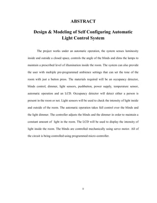 ii
ABSTRACT
Design & Modeling of Self Configuring Automatic
Light Control System
The project works under an automatic operation, the system senses luminosity
inside and outside a closed space, controls the angle of the blinds and dims the lamps to
maintain a prescribed level of illumination inside the room. The system can also provide
the user with multiple pre-programmed ambience settings that can set the tone of the
room with just a button press. The materials required will be an occupancy detector,
blinds control, dimmer, light sensors, pushbutton, power supply, temperature sensor,
automatic operation and an LCD. Occupancy detector will detect either a person is
present in the room or not. Light sensors will be used to check the intensity of light inside
and outside of the room. The automatic operation takes full control over the blinds and
the light dimmer. The controller adjusts the blinds and the dimmer in order to maintain a
constant amount of light in the room. The LCD will be used to display the intensity of
light inside the room. The blinds are controlled mechanically using servo motor. All of
the circuit is being controlled using programmed micro-controller.
 