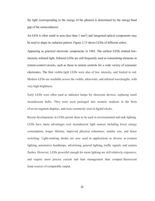 22
the light (corresponding to the energy of the photon) is determined by the energy band
gap of the semiconductor.
An LED is often small in area (less than 1 mm2
) and integrated optical components may
be used to shape its radiation pattern. Figure 2.15 shows LEDs of different colors.
Appearing as practical electronic components in 1962. The earliest LEDs emitted low-
intensity infrared light. Infrared LEDs are still frequently used as transmitting elements in
remote-control circuits, such as those in remote controls for a wide variety of consumer
electronics. The first visible-light LEDs were also of low intensity, and limited to red.
Modern LEDs are available across the visible, ultraviolet, and infrared wavelengths, with
very high brightness.
Early LEDs were often used as indicator lamps for electronic devices, replacing small
incandescent bulbs. They were soon packaged into numeric readouts in the form
of seven-segment displays, and were commonly seen in digital clocks.
Recent developments in LEDs permit them to be used in environmental and task lighting.
LEDs have many advantages over incandescent light sources including lower energy
consumption, longer lifetime, improved physical robustness, smaller size, and faster
switching. Light-emitting diodes are now used in applications as diverse as aviation
lighting, automotive headlamps, advertising, general lighting, traffic signals, and camera
flashes. However, LEDs powerful enough for room lighting are still relatively expensive,
and require more precise current and heat management than compact fluorescent
lamp sources of comparable output.
 