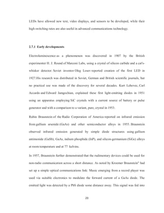 23
LEDs have allowed new text, video displays, and sensors to be developed, while their
high switching rates are also useful in advanced communications technology.
2.7.1 Early developments
Electroluminescence as a phenomenon was discovered in 1907 by the British
experimenter H. J. Round of Marconi Labs, using a crystal of silicon carbide and a cat's-
whisker detector. Soviet inventor Oleg Losev reported creation of the first LED in
1927.His research was distributed in Soviet, German and British scientific journals, but
no practical use was made of the discovery for several decades. Kurt Lehovec, Carl
Accardo and Edward Jamgochian, explained these first light-emitting diodes in 1951
using an apparatus employing SiC crystals with a current source of battery or pulse
generator and with a comparison to a variant, pure, crystal in 1953.
Rubin Braunstein of the Radio Corporation of America reported on infrared emission
from gallium arsenide (GaAs) and other semiconductor alloys in 1955. Braunstein
observed infrared emission generated by simple diode structures using gallium
antimonide (GaSb), GaAs, indium phosphide (InP), and silicon-germanium (SiGe) alloys
at room temperature and at 77 kelvins.
In 1957, Braunstein further demonstrated that the rudimentary devices could be used for
non-radio communication across a short distance. As noted by Kroemer Braunstein" had
set up a simple optical communications link: Music emerging from a record player was
used via suitable electronics to modulate the forward current of a GaAs diode. The
emitted light was detected by a PbS diode some distance away. This signal was fed into
 