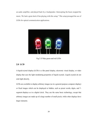 24
an audio amplifier, and played back by a loudspeaker. Intercepting the beam stopped the
music. We had a great deal of fun playing with this setup." This setup presaged the use of
LEDs for optical communication applications.
Fig 2.15 blue green and red LEDs
2.8 LCD
A liquid-crystal display (LCD) is a flat panel display, electronic visual display, or video
display that uses the light modulating properties of liquid crystals. Liquid crystals do not
emit light directly.
LCDs are available to display arbitrary images (as in a general-purpose computer display)
or fixed images which can be displayed or hidden, such as preset words, digits, and 7-
segment displays as in a digital clock. They use the same basic technology, except that
arbitrary images are made up of a large number of small pixels, while other displays have
larger elements.
 